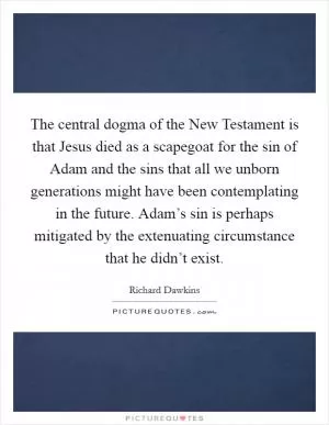 The central dogma of the New Testament is that Jesus died as a scapegoat for the sin of Adam and the sins that all we unborn generations might have been contemplating in the future. Adam’s sin is perhaps mitigated by the extenuating circumstance that he didn’t exist Picture Quote #1