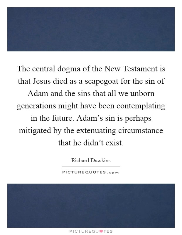 The central dogma of the New Testament is that Jesus died as a scapegoat for the sin of Adam and the sins that all we unborn generations might have been contemplating in the future. Adam's sin is perhaps mitigated by the extenuating circumstance that he didn't exist. Picture Quote #1