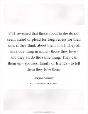 9/11 revealed that those about to die do not seem afraid or plead for forgiveness for their sins, if they think about them at all. They all have one thing in mind - those they love - and they all do the same thing: They call them up - spouses, family or friends - to tell them they love them Picture Quote #1