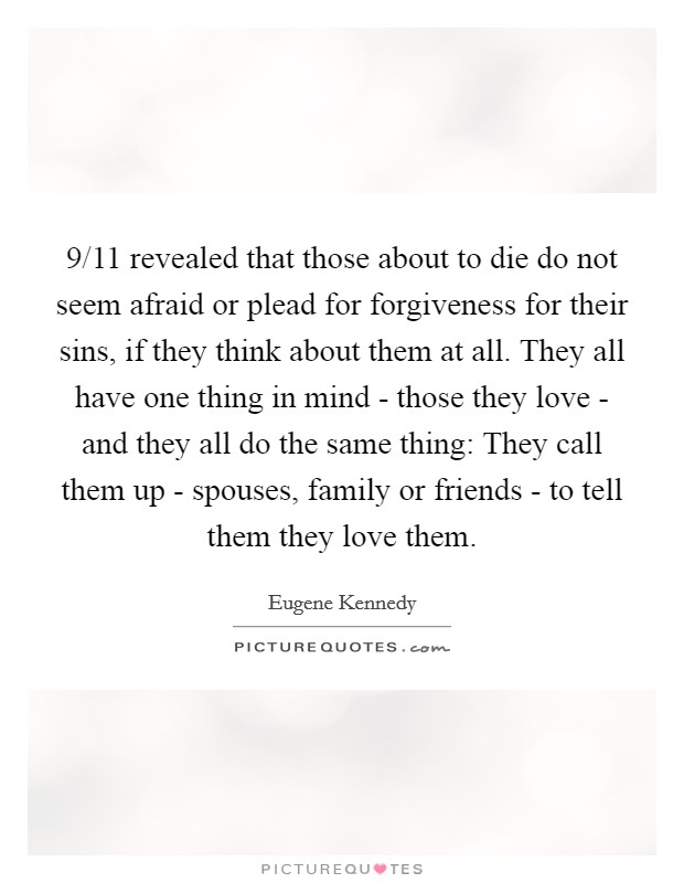 9/11 revealed that those about to die do not seem afraid or plead for forgiveness for their sins, if they think about them at all. They all have one thing in mind - those they love - and they all do the same thing: They call them up - spouses, family or friends - to tell them they love them. Picture Quote #1