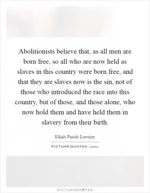 Abolitionists believe that, as all men are born free, so all who are now held as slaves in this country were born free, and that they are slaves now is the sin, not of those who introduced the race into this country, but of those, and those alone, who now hold them and have held them in slavery from their birth Picture Quote #1