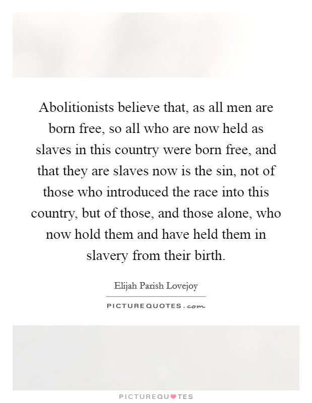 Abolitionists believe that, as all men are born free, so all who are now held as slaves in this country were born free, and that they are slaves now is the sin, not of those who introduced the race into this country, but of those, and those alone, who now hold them and have held them in slavery from their birth. Picture Quote #1