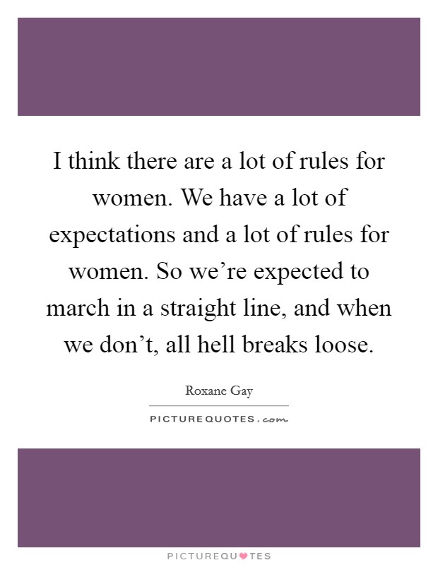 I think there are a lot of rules for women. We have a lot of expectations and a lot of rules for women. So we're expected to march in a straight line, and when we don't, all hell breaks loose. Picture Quote #1