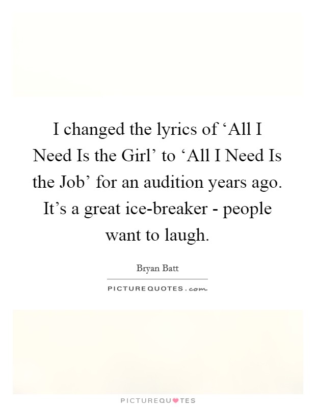 I changed the lyrics of ‘All I Need Is the Girl' to ‘All I Need Is the Job' for an audition years ago. It's a great ice-breaker - people want to laugh. Picture Quote #1