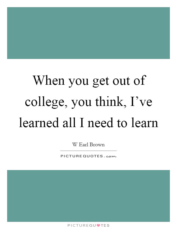 When you get out of college, you think, I've learned all I need to learn Picture Quote #1