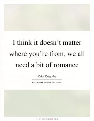 I think it doesn’t matter where you’re from, we all need a bit of romance Picture Quote #1