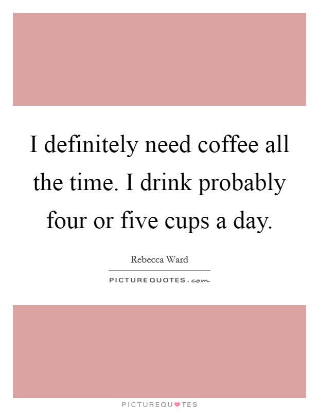I definitely need coffee all the time. I drink probably four or five cups a day. Picture Quote #1