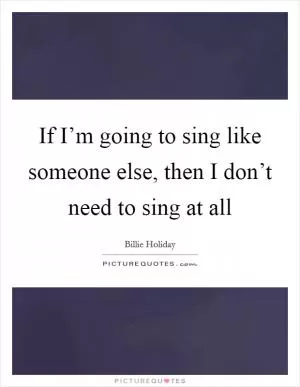 If I’m going to sing like someone else, then I don’t need to sing at all Picture Quote #1