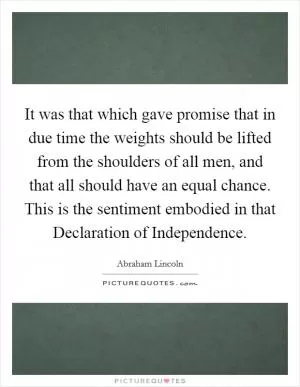 It was that which gave promise that in due time the weights should be lifted from the shoulders of all men, and that all should have an equal chance. This is the sentiment embodied in that Declaration of Independence Picture Quote #1