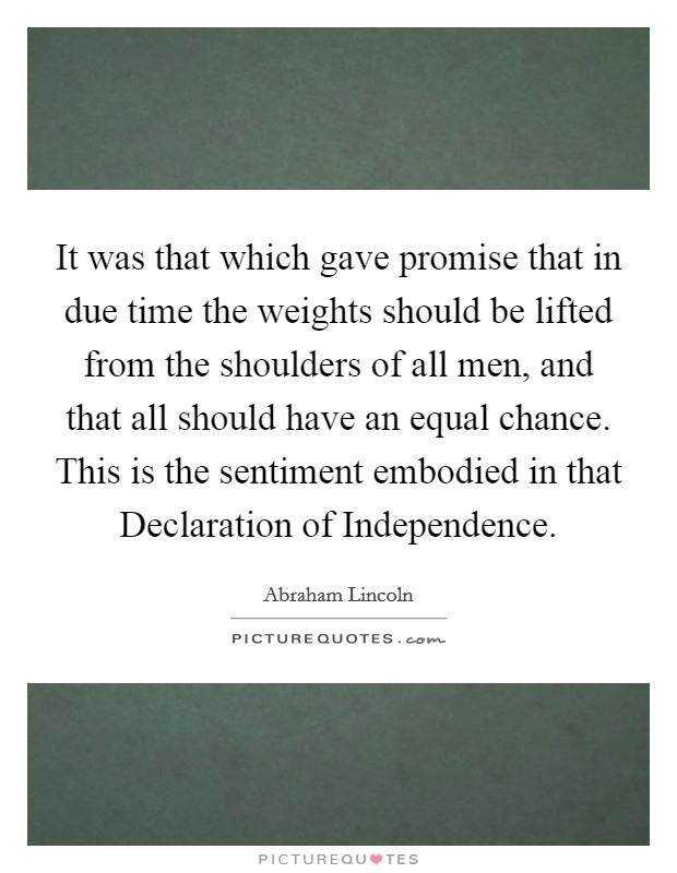 It was that which gave promise that in due time the weights should be lifted from the shoulders of all men, and that all should have an equal chance. This is the sentiment embodied in that Declaration of Independence. Picture Quote #1