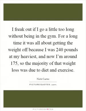 I freak out if I go a little too long without being in the gym. For a long time it was all about getting the weight off because I was 240 pounds at my heaviest, and now I’m around 175, so the majority of that weight loss was due to diet and exercise Picture Quote #1