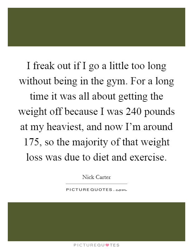 I freak out if I go a little too long without being in the gym. For a long time it was all about getting the weight off because I was 240 pounds at my heaviest, and now I'm around 175, so the majority of that weight loss was due to diet and exercise. Picture Quote #1