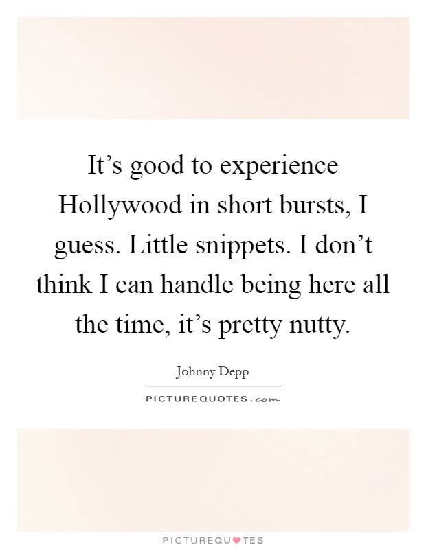 It's good to experience Hollywood in short bursts, I guess. Little snippets. I don't think I can handle being here all the time, it's pretty nutty. Picture Quote #1