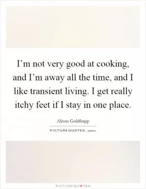 I’m not very good at cooking, and I’m away all the time, and I like transient living. I get really itchy feet if I stay in one place Picture Quote #1