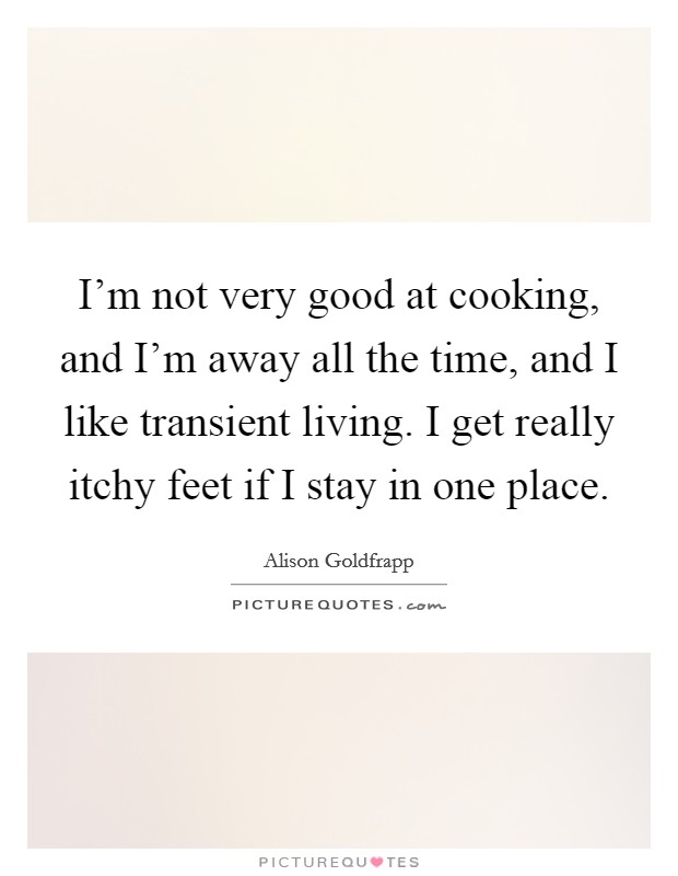 I'm not very good at cooking, and I'm away all the time, and I like transient living. I get really itchy feet if I stay in one place. Picture Quote #1