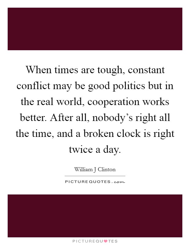When times are tough, constant conflict may be good politics but in the real world, cooperation works better. After all, nobody's right all the time, and a broken clock is right twice a day. Picture Quote #1
