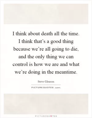I think about death all the time. I think that’s a good thing because we’re all going to die, and the only thing we can control is how we are and what we’re doing in the meantime Picture Quote #1