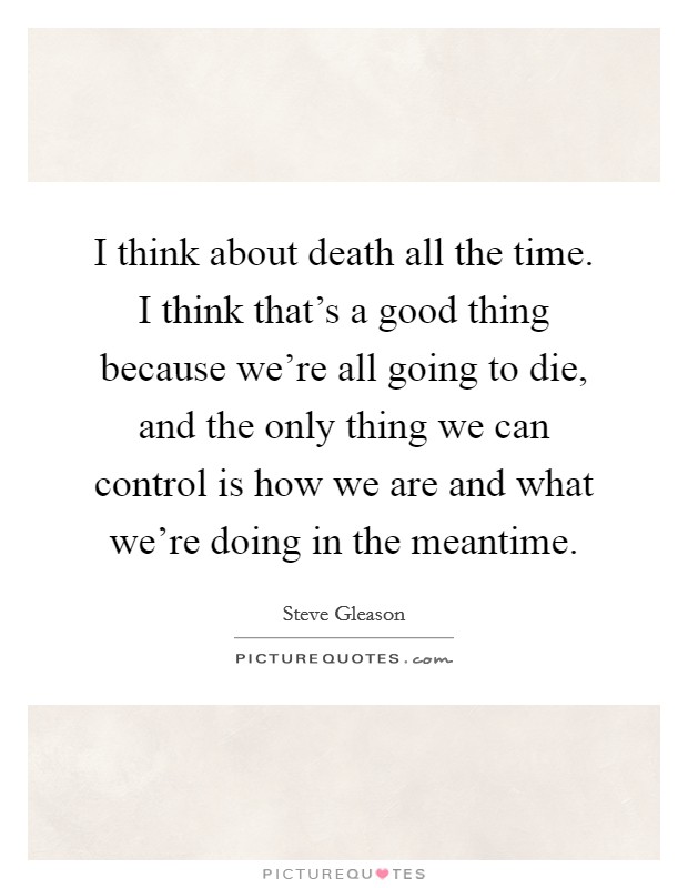 I think about death all the time. I think that's a good thing because we're all going to die, and the only thing we can control is how we are and what we're doing in the meantime. Picture Quote #1