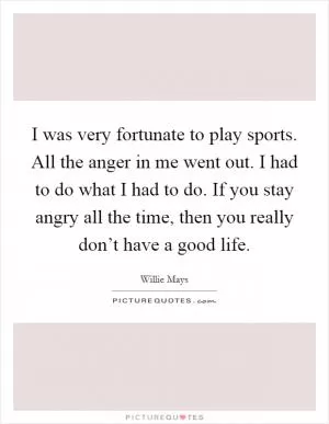 I was very fortunate to play sports. All the anger in me went out. I had to do what I had to do. If you stay angry all the time, then you really don’t have a good life Picture Quote #1