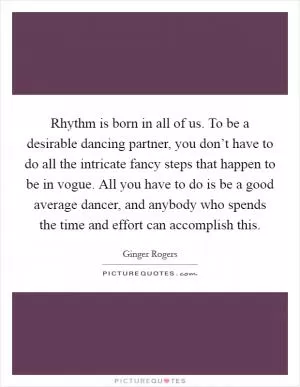 Rhythm is born in all of us. To be a desirable dancing partner, you don’t have to do all the intricate fancy steps that happen to be in vogue. All you have to do is be a good average dancer, and anybody who spends the time and effort can accomplish this Picture Quote #1