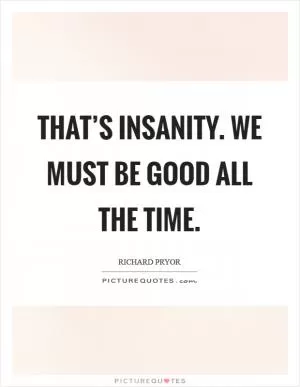That’s insanity. We must be good all the time Picture Quote #1