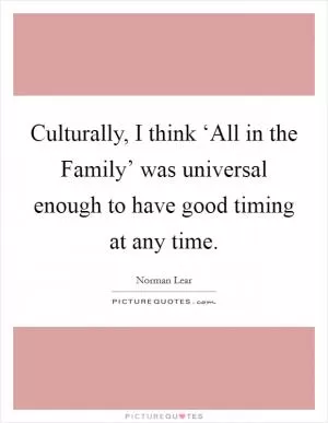 Culturally, I think ‘All in the Family’ was universal enough to have good timing at any time Picture Quote #1