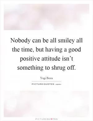 Nobody can be all smiley all the time, but having a good positive attitude isn’t something to shrug off Picture Quote #1