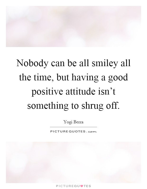 Nobody can be all smiley all the time, but having a good positive attitude isn't something to shrug off. Picture Quote #1