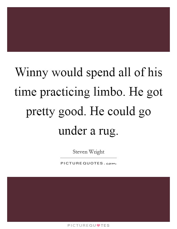 Winny would spend all of his time practicing limbo. He got pretty good. He could go under a rug. Picture Quote #1