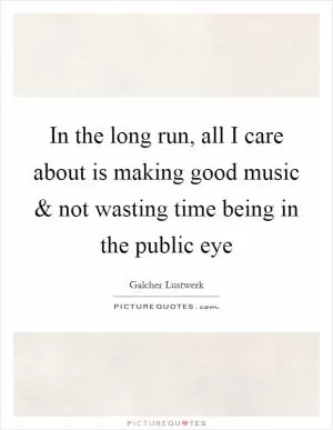 In the long run, all I care about is making good music and not wasting time being in the public eye Picture Quote #1