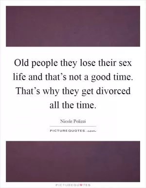 Old people they lose their sex life and that’s not a good time. That’s why they get divorced all the time Picture Quote #1