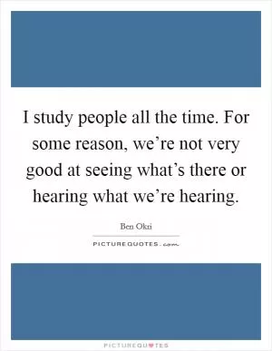 I study people all the time. For some reason, we’re not very good at seeing what’s there or hearing what we’re hearing Picture Quote #1