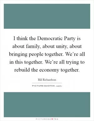 I think the Democratic Party is about family, about unity, about bringing people together. We’re all in this together. We’re all trying to rebuild the economy together Picture Quote #1
