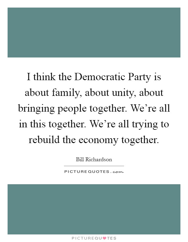 I think the Democratic Party is about family, about unity, about bringing people together. We're all in this together. We're all trying to rebuild the economy together. Picture Quote #1