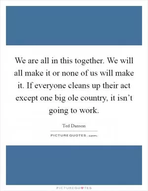 We are all in this together. We will all make it or none of us will make it. If everyone cleans up their act except one big ole country, it isn’t going to work Picture Quote #1