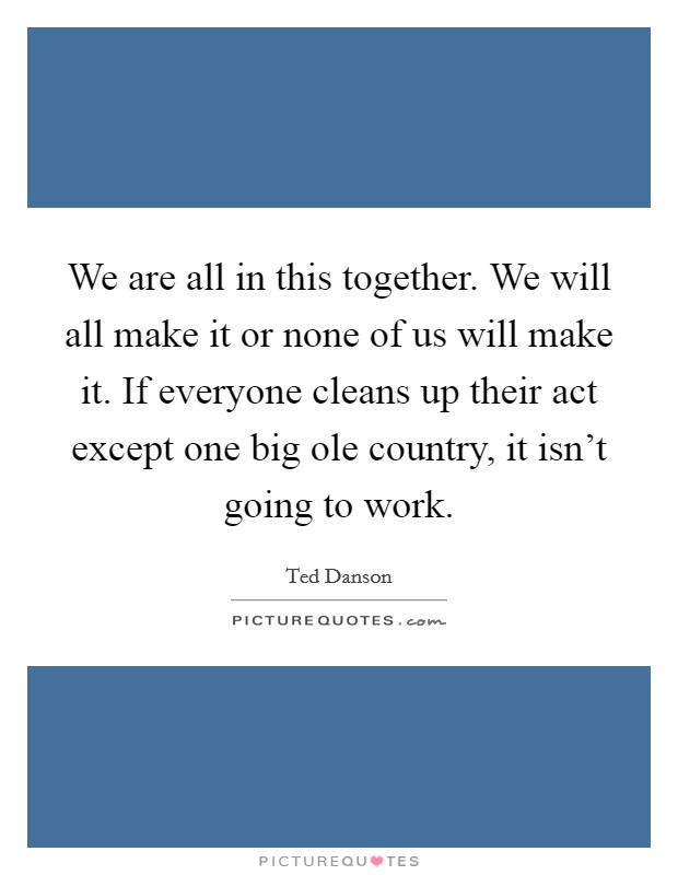 We are all in this together. We will all make it or none of us will make it. If everyone cleans up their act except one big ole country, it isn't going to work. Picture Quote #1