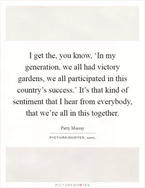 I get the, you know, ‘In my generation, we all had victory gardens, we all participated in this country’s success.’ It’s that kind of sentiment that I hear from everybody, that we’re all in this together Picture Quote #1