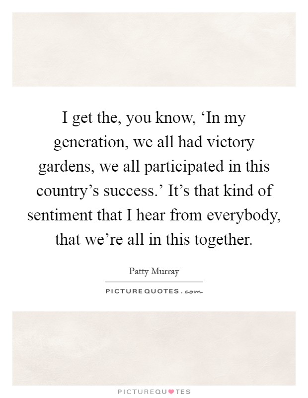 I get the, you know, ‘In my generation, we all had victory gardens, we all participated in this country's success.' It's that kind of sentiment that I hear from everybody, that we're all in this together. Picture Quote #1