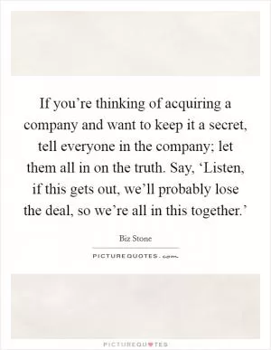 If you’re thinking of acquiring a company and want to keep it a secret, tell everyone in the company; let them all in on the truth. Say, ‘Listen, if this gets out, we’ll probably lose the deal, so we’re all in this together.’ Picture Quote #1