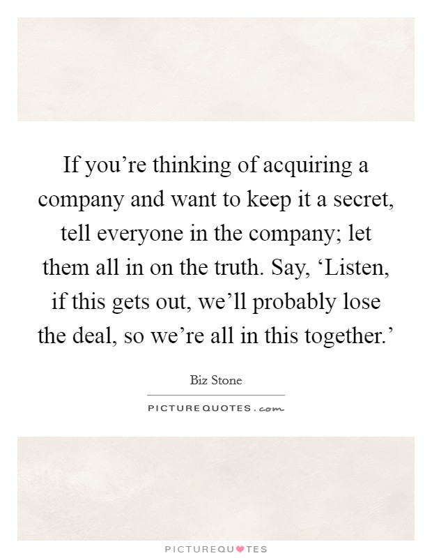 If you're thinking of acquiring a company and want to keep it a secret, tell everyone in the company; let them all in on the truth. Say, ‘Listen, if this gets out, we'll probably lose the deal, so we're all in this together.' Picture Quote #1