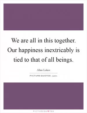 We are all in this together. Our happiness inextricably is tied to that of all beings Picture Quote #1