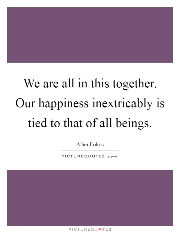 We are all in this together. Our happiness inextricably is tied to that of all beings. Picture Quote #1