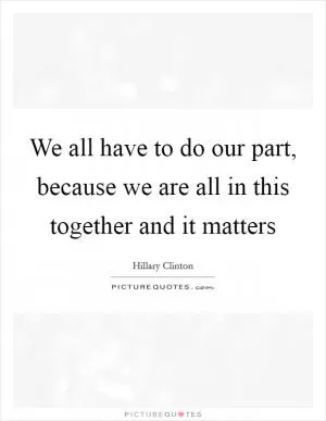 We all have to do our part, because we are all in this together and it matters Picture Quote #1