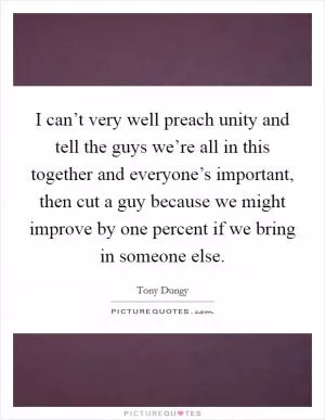 I can’t very well preach unity and tell the guys we’re all in this together and everyone’s important, then cut a guy because we might improve by one percent if we bring in someone else Picture Quote #1
