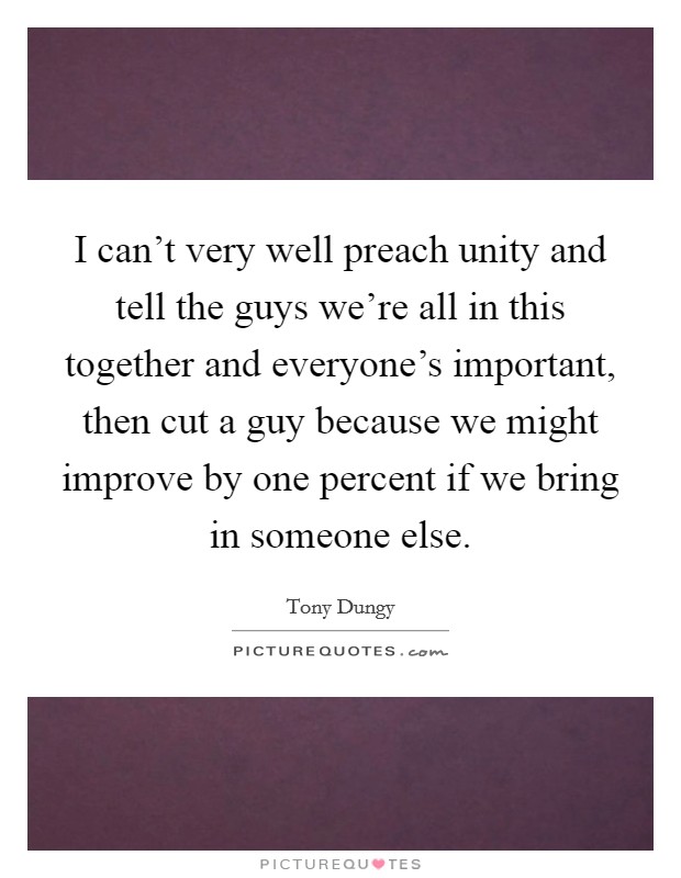 I can't very well preach unity and tell the guys we're all in this together and everyone's important, then cut a guy because we might improve by one percent if we bring in someone else. Picture Quote #1