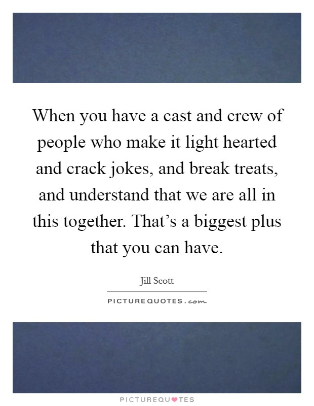 When you have a cast and crew of people who make it light hearted and crack jokes, and break treats, and understand that we are all in this together. That's a biggest plus that you can have. Picture Quote #1