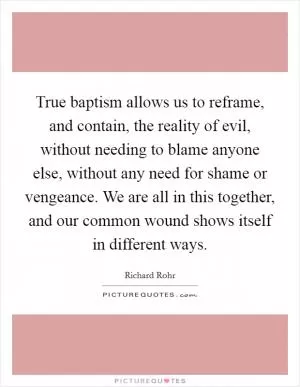True baptism allows us to reframe, and contain, the reality of evil, without needing to blame anyone else, without any need for shame or vengeance. We are all in this together, and our common wound shows itself in different ways Picture Quote #1