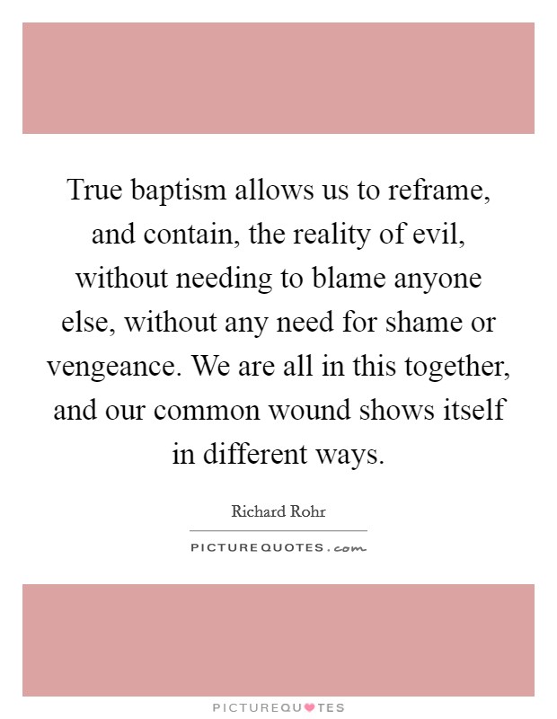 True baptism allows us to reframe, and contain, the reality of evil, without needing to blame anyone else, without any need for shame or vengeance. We are all in this together, and our common wound shows itself in different ways. Picture Quote #1