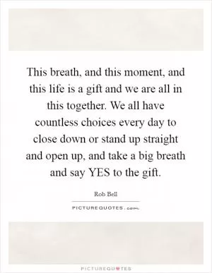 This breath, and this moment, and this life is a gift and we are all in this together. We all have countless choices every day to close down or stand up straight and open up, and take a big breath and say YES to the gift Picture Quote #1