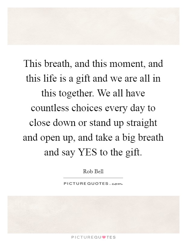 This breath, and this moment, and this life is a gift and we are all in this together. We all have countless choices every day to close down or stand up straight and open up, and take a big breath and say YES to the gift. Picture Quote #1